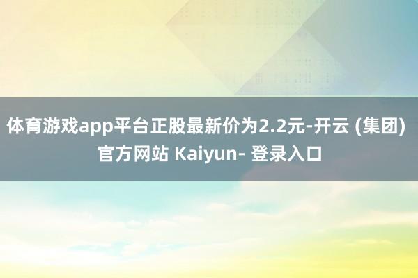 体育游戏app平台正股最新价为2.2元-开云 (集团) 官方网站 Kaiyun- 登录入口