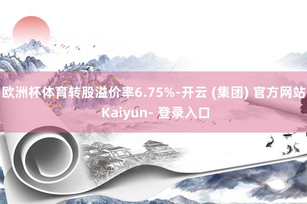 欧洲杯体育转股溢价率6.75%-开云 (集团) 官方网站 Kaiyun- 登录入口