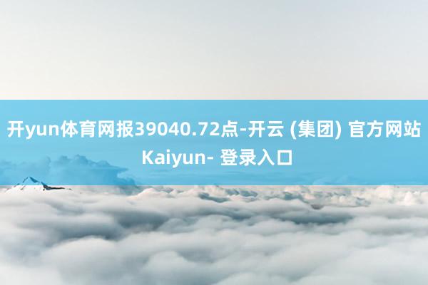 开yun体育网报39040.72点-开云 (集团) 官方网站 Kaiyun- 登录入口