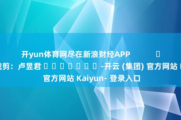 开yun体育网尽在新浪财经APP            						职守裁剪：卢昱君 							-开云 (集团) 官方网站 Kaiyun- 登录入口