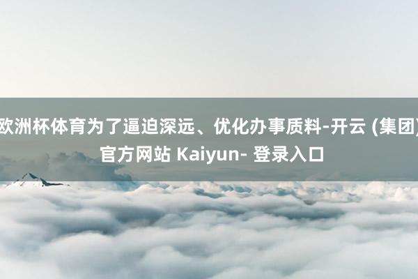 欧洲杯体育为了逼迫深远、优化办事质料-开云 (集团) 官方网站 Kaiyun- 登录入口