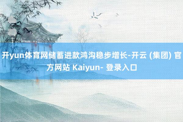 开yun体育网储蓄进款鸿沟稳步增长-开云 (集团) 官方网站 Kaiyun- 登录入口