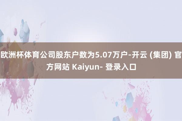 欧洲杯体育公司股东户数为5.07万户-开云 (集团) 官方网站 Kaiyun- 登录入口
