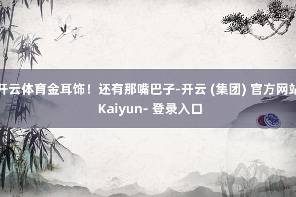 开云体育金耳饰！还有那嘴巴子-开云 (集团) 官方网站 Kaiyun- 登录入口