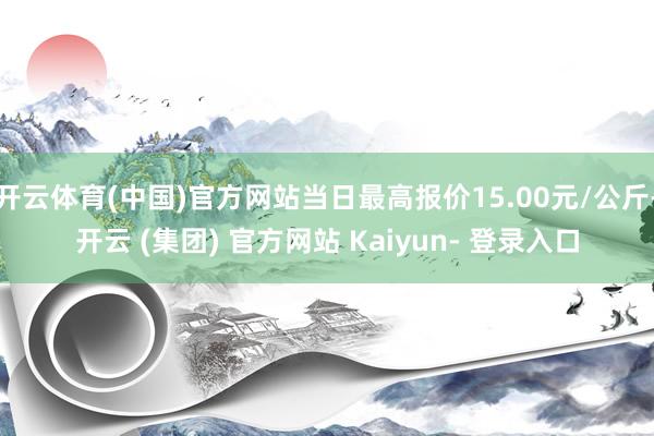 开云体育(中国)官方网站当日最高报价15.00元/公斤-开云 (集团) 官方网站 Kaiyun- 登录入口
