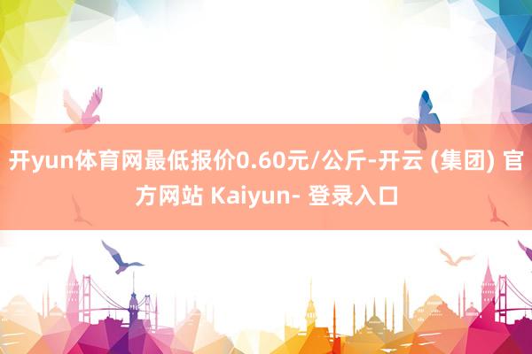 开yun体育网最低报价0.60元/公斤-开云 (集团) 官方网站 Kaiyun- 登录入口