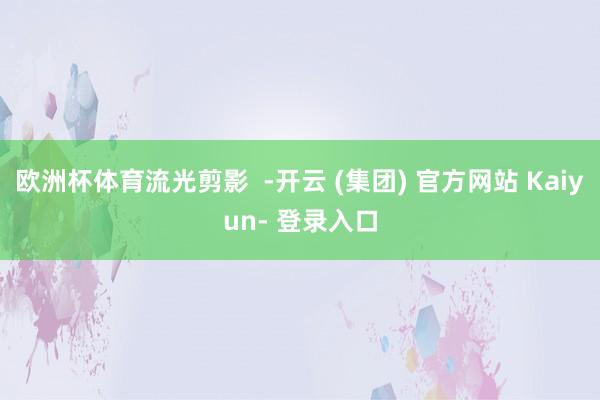 欧洲杯体育流光剪影 -开云 (集团) 官方网站 Kaiyun- 登录入口