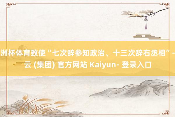 欧洲杯体育致使“七次辞参知政治、十三次辞右丞相”-开云 (集团) 官方网站 Kaiyun- 登录入口
