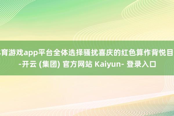 体育游戏app平台全体选择骚扰喜庆的红色算作背悦目调-开云 (集团) 官方网站 Kaiyun- 登录入口