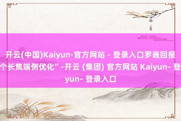 开云(中国)Kaiyun·官方网站 - 登录入口罗巍回报“先上个长焦端侧优化”-开云 (集团) 官方网站 Kaiyun- 登录入口