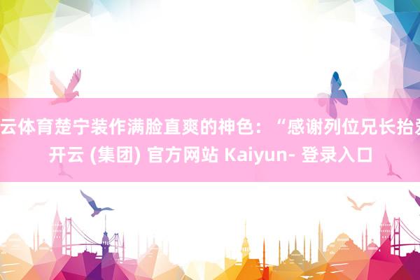 开云体育楚宁装作满脸直爽的神色：“感谢列位兄长抬爱-开云 (集团) 官方网站 Kaiyun- 登录入口