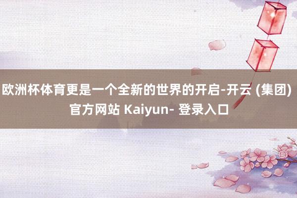 欧洲杯体育更是一个全新的世界的开启-开云 (集团) 官方网站 Kaiyun- 登录入口