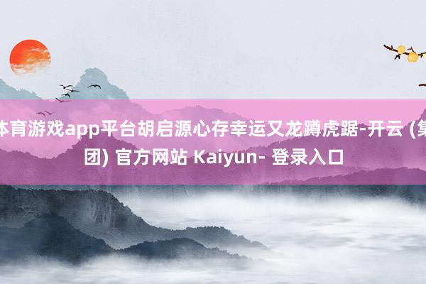 体育游戏app平台胡启源心存幸运又龙蹲虎踞-开云 (集团) 官方网站 Kaiyun- 登录入口