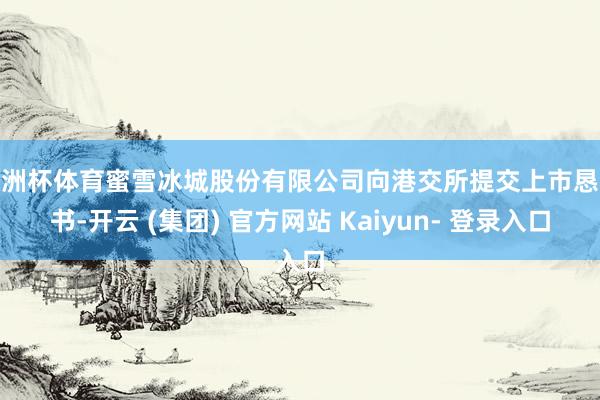 欧洲杯体育蜜雪冰城股份有限公司向港交所提交上市恳求书-开云 (集团) 官方网站 Kaiyun- 登录入口