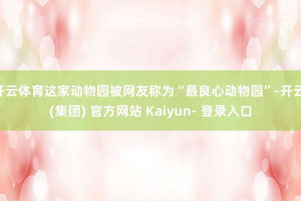 开云体育这家动物园被网友称为“最良心动物园”-开云 (集团) 官方网站 Kaiyun- 登录入口