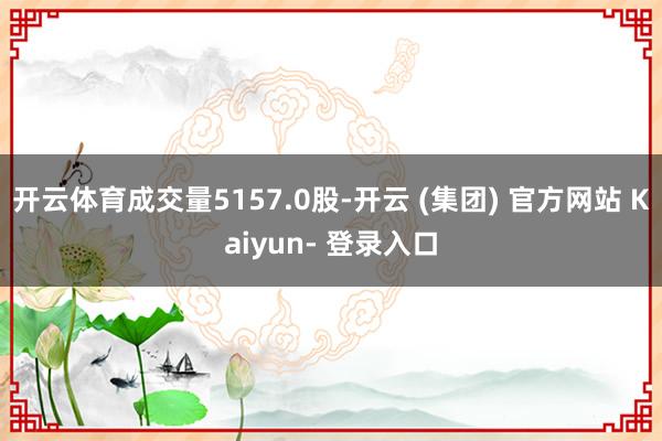 开云体育成交量5157.0股-开云 (集团) 官方网站 Kaiyun- 登录入口