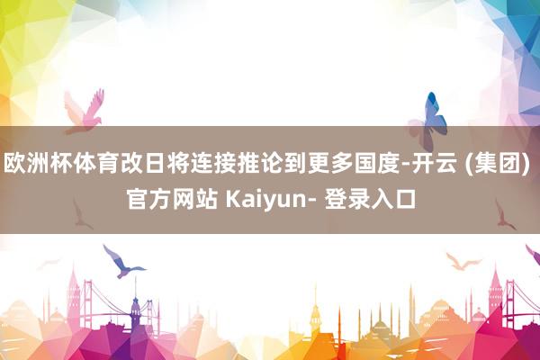 欧洲杯体育改日将连接推论到更多国度-开云 (集团) 官方网站 Kaiyun- 登录入口