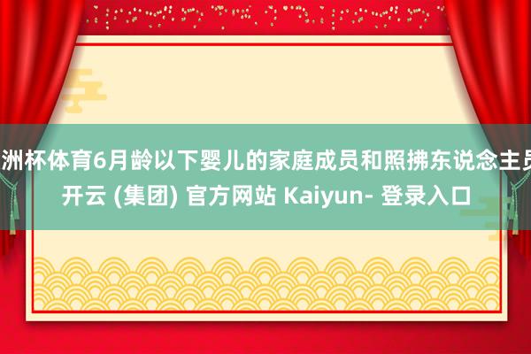 欧洲杯体育6月龄以下婴儿的家庭成员和照拂东说念主员-开云 (集团) 官方网站 Kaiyun- 登录入口