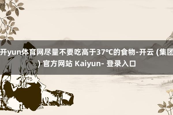 开yun体育网尽量不要吃高于37℃的食物-开云 (集团) 官方网站 Kaiyun- 登录入口