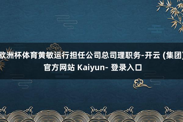 欧洲杯体育黄敏运行担任公司总司理职务-开云 (集团) 官方网站 Kaiyun- 登录入口