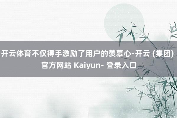 开云体育不仅得手激励了用户的羡慕心-开云 (集团) 官方网站 Kaiyun- 登录入口