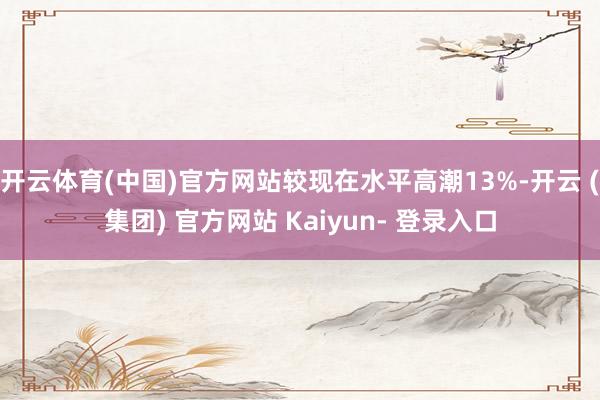 开云体育(中国)官方网站较现在水平高潮13%-开云 (集团) 官方网站 Kaiyun- 登录入口