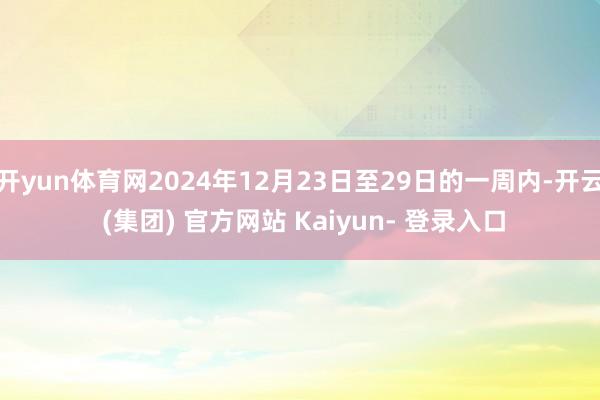 开yun体育网2024年12月23日至29日的一周内-开云 (集团) 官方网站 Kaiyun- 登录入口