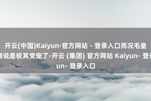 开云(中国)Kaiyun·官方网站 - 登录入口而况毛皇后不错说是极其受宠了-开云 (集团) 官方网站 Kaiyun- 登录入口