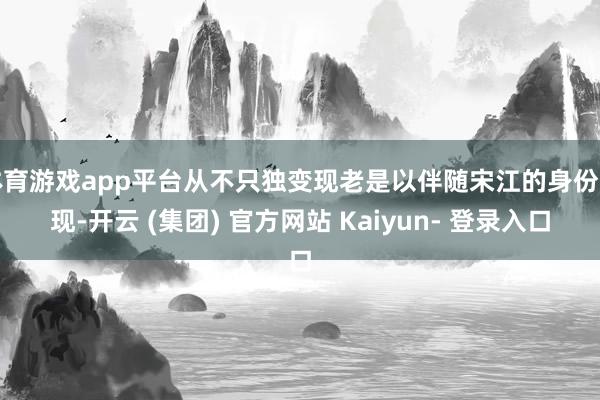 体育游戏app平台从不只独变现老是以伴随宋江的身份出现-开云 (集团) 官方网站 Kaiyun- 登录入口