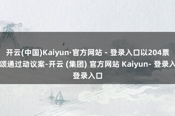 开云(中国)Kaiyun·官方网站 - 登录入口以204票歌颂通过动议案-开云 (集团) 官方网站 Kaiyun- 登录入口
