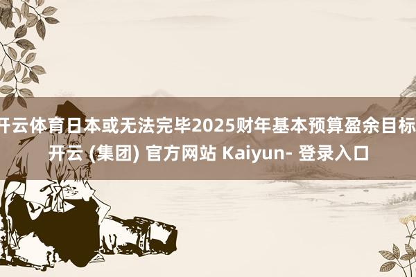 开云体育日本或无法完毕2025财年基本预算盈余目标-开云 (集团) 官方网站 Kaiyun- 登录入口