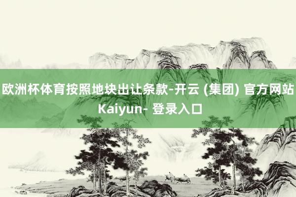 欧洲杯体育　　按照地块出让条款-开云 (集团) 官方网站 Kaiyun- 登录入口