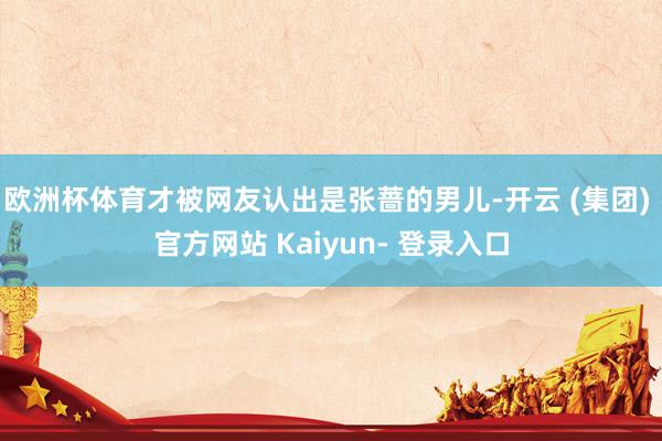 欧洲杯体育才被网友认出是张蔷的男儿-开云 (集团) 官方网站 Kaiyun- 登录入口