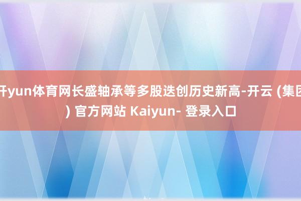 开yun体育网长盛轴承等多股迭创历史新高-开云 (集团) 官方网站 Kaiyun- 登录入口
