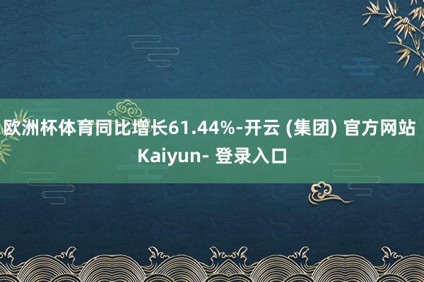 欧洲杯体育同比增长61.44%-开云 (集团) 官方网站 Kaiyun- 登录入口
