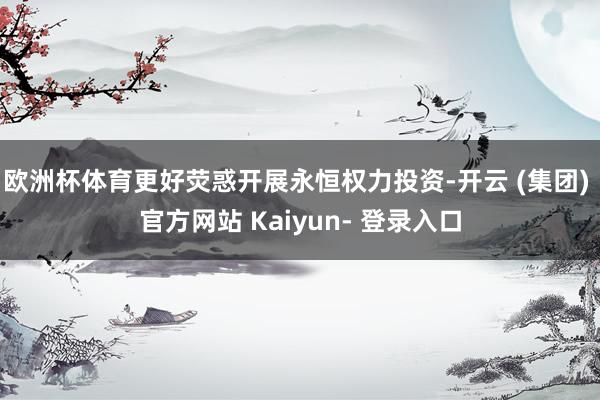 欧洲杯体育更好荧惑开展永恒权力投资-开云 (集团) 官方网站 Kaiyun- 登录入口