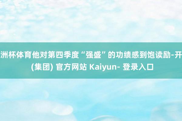 欧洲杯体育他对第四季度“强盛”的功绩感到饱读励-开云 (集团) 官方网站 Kaiyun- 登录入口