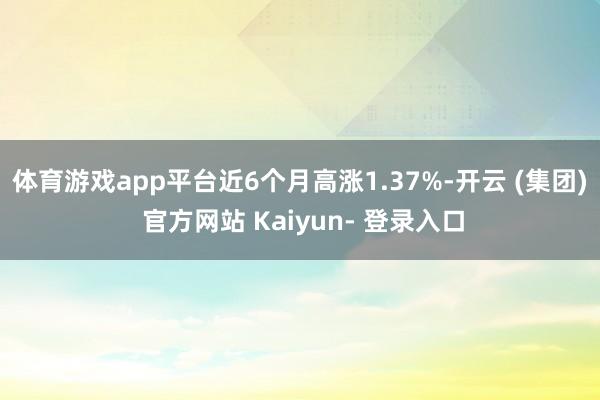 体育游戏app平台近6个月高涨1.37%-开云 (集团) 官方网站 Kaiyun- 登录入口