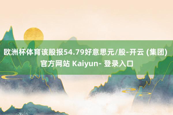 欧洲杯体育该股报54.79好意思元/股-开云 (集团) 官方网站 Kaiyun- 登录入口