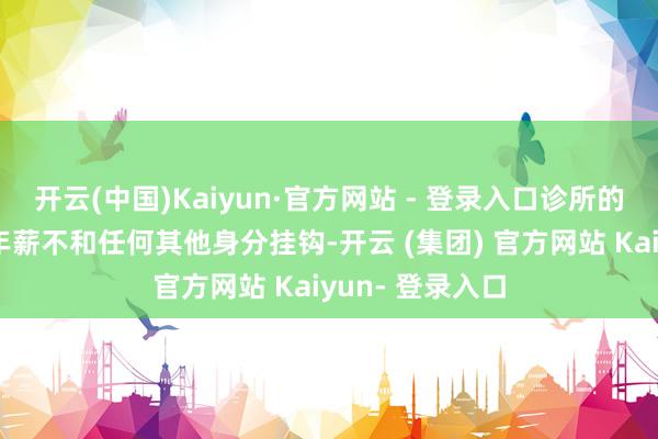 开云(中国)Kaiyun·官方网站 - 登录入口诊所的医护东谈主员年薪不和任何其他身分挂钩-开云 (集团) 官方网站 Kaiyun- 登录入口