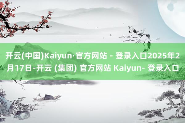 开云(中国)Kaiyun·官方网站 - 登录入口2025年2月17日-开云 (集团) 官方网站 Kaiyun- 登录入口