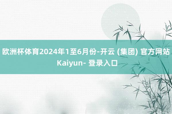 欧洲杯体育　　2024年1至6月份-开云 (集团) 官方网站 Kaiyun- 登录入口