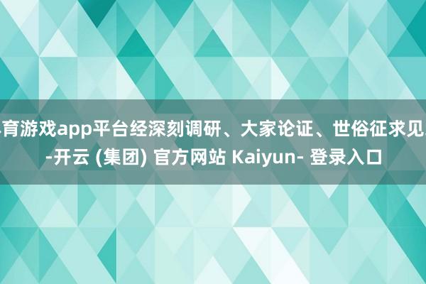 体育游戏app平台经深刻调研、大家论证、世俗征求见地-开云 (集团) 官方网站 Kaiyun- 登录入口