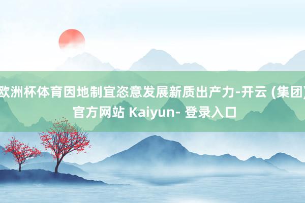 欧洲杯体育因地制宜恣意发展新质出产力-开云 (集团) 官方网站 Kaiyun- 登录入口