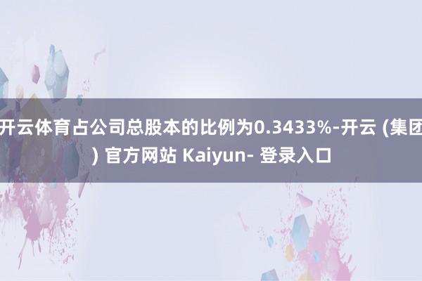 开云体育占公司总股本的比例为0.3433%-开云 (集团) 官方网站 Kaiyun- 登录入口