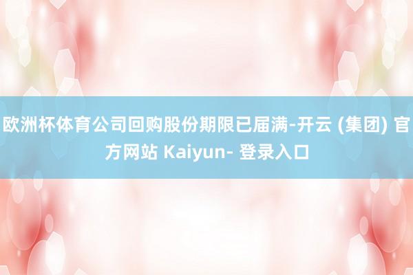 欧洲杯体育公司回购股份期限已届满-开云 (集团) 官方网站 Kaiyun- 登录入口