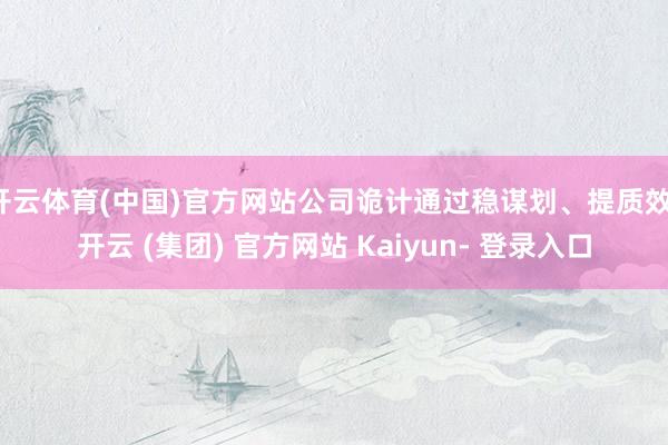 开云体育(中国)官方网站公司诡计通过稳谋划、提质效-开云 (集团) 官方网站 Kaiyun- 登录入口