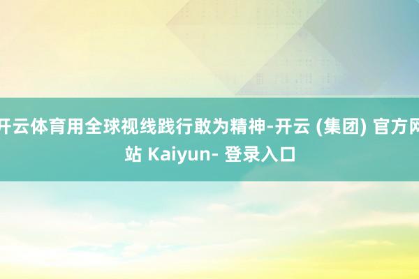 开云体育用全球视线践行敢为精神-开云 (集团) 官方网站 Kaiyun- 登录入口