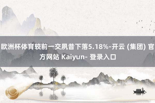 欧洲杯体育较前一交夙昔下落5.18%-开云 (集团) 官方网站 Kaiyun- 登录入口