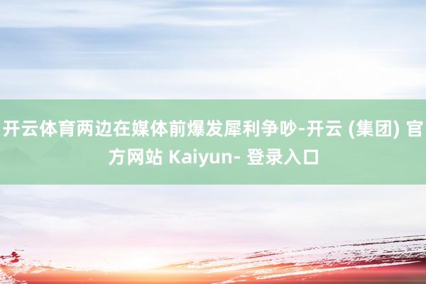 开云体育两边在媒体前爆发犀利争吵-开云 (集团) 官方网站 Kaiyun- 登录入口